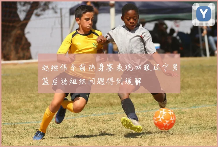 赵继伟季前热身赛表现回暖辽宁男篮后场组织问题得到缓解