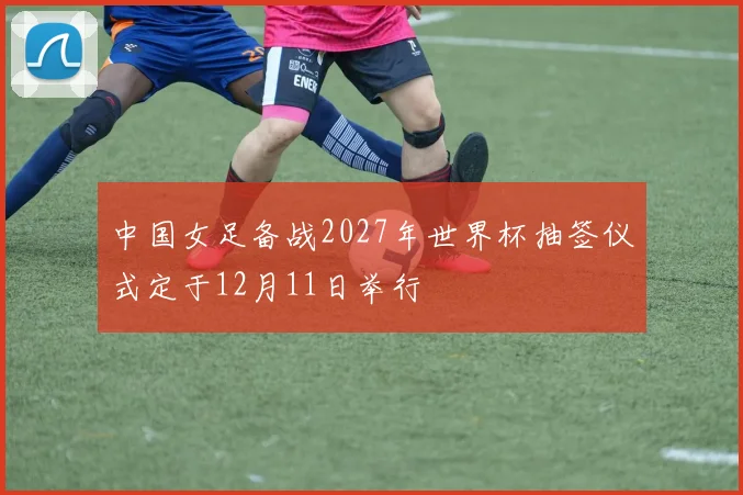 中国女足备战2027年世界杯抽签仪式定于12月11日举行
