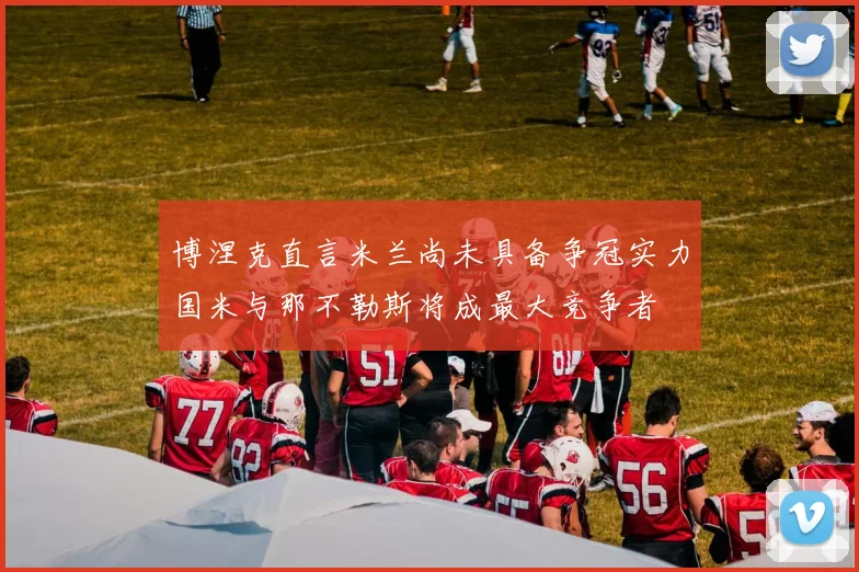 博涅克直言米兰尚未具备争冠实力国米与那不勒斯将成最大竞争者