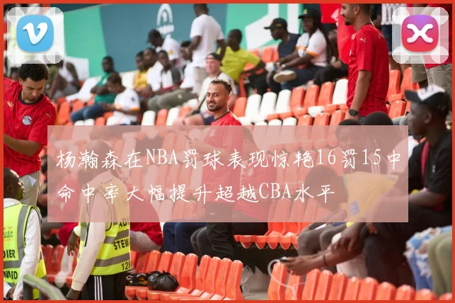 杨瀚森在NBA罚球表现惊艳16罚15中命中率大幅提升超越CBA水平