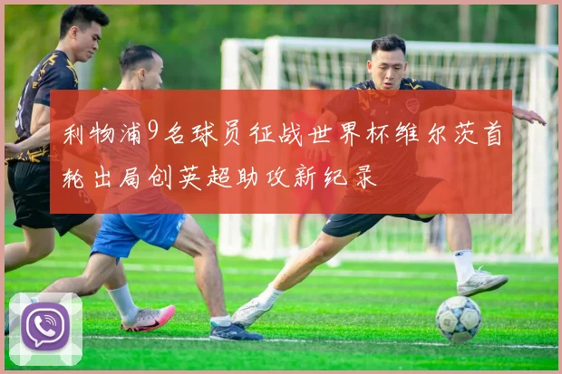 利物浦9名球员征战世界杯维尔茨首轮出局创英超助攻新纪录