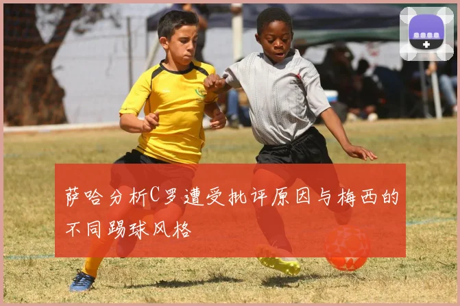 萨哈分析C罗遭受批评原因与梅西的不同踢球风格