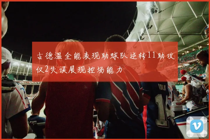 古德温全能表现助球队逆转11助攻仅2失误展现控场能力