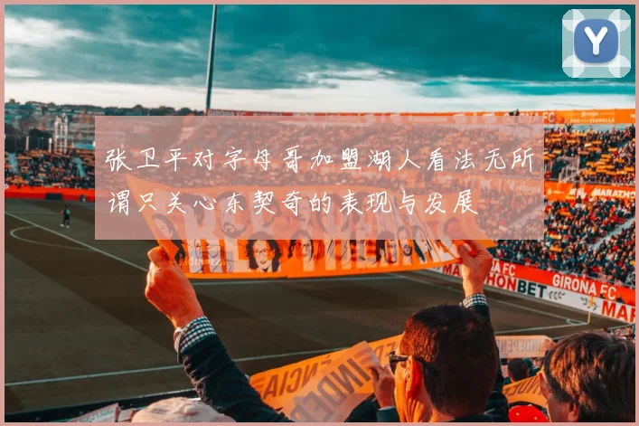 张卫平对字母哥加盟湖人看法无所谓只关心东契奇的表现与发展
