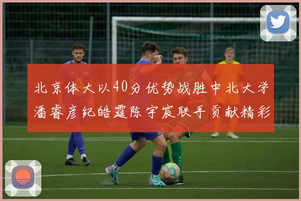 北京体大以40分优势战胜中北大学潘睿彦纪皓霆陈宇宸联手贡献精彩表现