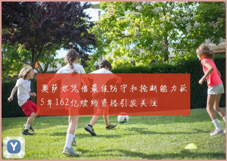 奥萨尔凭借最佳防守和抢断能力获5年162亿续约资格引发关注