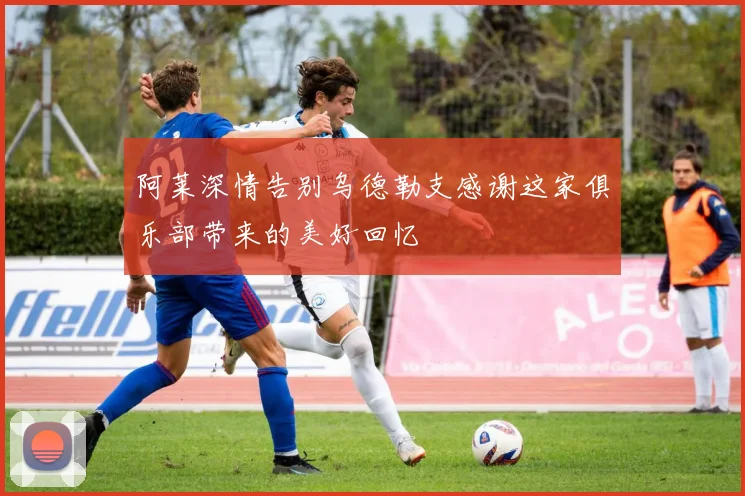 阿莱深情告别乌德勒支感谢这家俱乐部带来的美好回忆