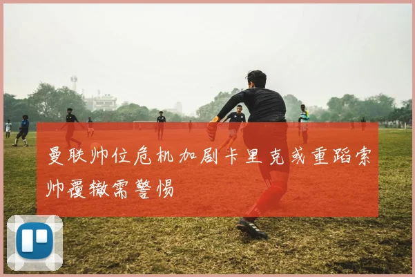 曼联帅位危机加剧卡里克或重蹈索帅覆辙需警惕