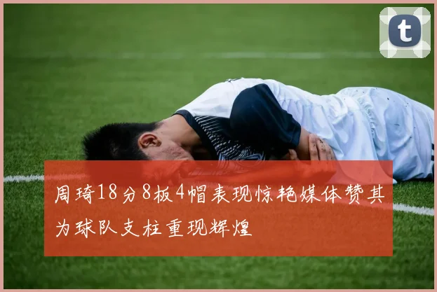 周琦18分8板4帽表现惊艳媒体赞其为球队支柱重现辉煌