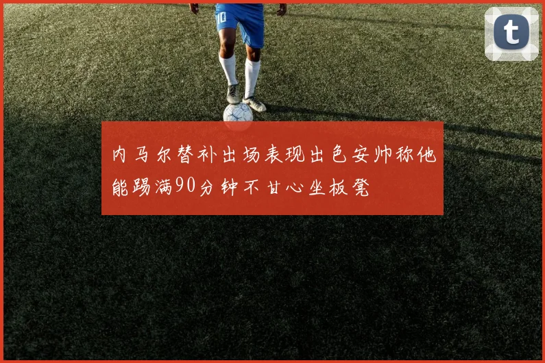 内马尔替补出场表现出色安帅称他能踢满90分钟不甘心坐板凳