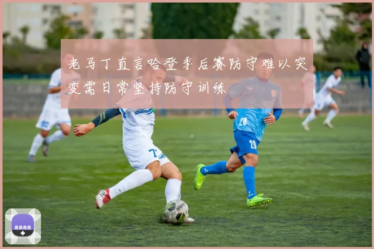 老马丁直言哈登季后赛防守难以突变需日常坚持防守训练